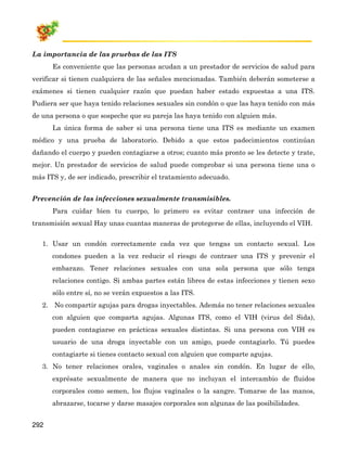La importancia de las pruebas de las ITS
      Es conveniente que las personas acudan a un prestador de servicios de salud para
verificar si tienen cualquiera de las señales mencionadas. También deberán someterse a
exámenes si tienen cualquier razón que puedan haber estado expuestas a una ITS.
Pudiera ser que haya tenido relaciones sexuales sin condón o que las haya tenido con más
de una persona o que sospeche que su pareja las haya tenido con alguien más.
      La única forma de saber si una persona tiene una ITS es mediante un examen
médico y una prueba de laboratorio. Debido a que estos padecimientos continúan
dañando el cuerpo y pueden contagiarse a otros; cuanto más pronto se les detecte y trate,
mejor. Un prestador de servicios de salud puede comprobar si una persona tiene una o
más ITS y, de ser indicado, prescribir el tratamiento adecuado.


Prevención de las infecciones sexualmente transmisibles.
      Para cuidar bien tu cuerpo, lo primero es evitar contraer una infección de
transmisión sexual Hay unas cuantas maneras de protegerse de ellas, incluyendo el VIH.


   1. Usar un condón correctamente cada vez que tengas un contacto sexual. Los
      condones pueden a la vez reducir el riesgo de contraer una ITS y prevenir el
      embarazo. Tener relaciones sexuales con una sola persona que sólo tenga
      relaciones contigo. Si ambas partes están libres de estas infecciones y tienen sexo
      sólo entre sí, no se verán expuestos a las ITS.
   2. No compartir agujas para drogas inyectables. Además no tener relaciones sexuales
      con alguien que comparta agujas. Algunas ITS, como el VIH (virus del Sida),
      pueden contagiarse en prácticas sexuales distintas. Si una persona con VIH es
      usuario de una droga inyectable con un amigo, puede contagiarlo. Tú puedes
      contagiarte si tienes contacto sexual con alguien que comparte agujas.
   3. No tener relaciones orales, vaginales o anales sin condón. En lugar de ello,
      exprésate sexualmente de manera que no incluyan el intercambio de fluidos
      corporales como semen, los flujos vaginales o la sangre. Tomarse de las manos,
      abrazarse, tocarse y darse masajes corporales son algunas de las posibilidades.


292
 