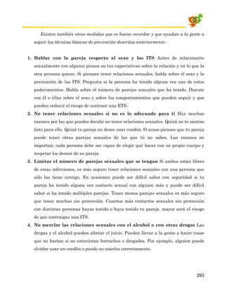 Existen también otras medidas que es bueno recordar y que ayudan a la gente a
  seguir las técnicas básicas de prevención descritas anteriormente:


1. Hablar con la pareja respecto al sexo y las ITS Antes de relacionarte
  sexualmente con alguien piensa en tus expectativas sobre la relación y en lo que la
  otra persona quiere. Si piensan tener relaciones sexuales, habla sobre el sexo y la
  prevención de las ITS. Pregunta si la persona ha tenido alguna vez uno de estos
  padecimientos. Habla sobre el número de parejas sexuales que ha tenido. Discute
  con él o ellas sobre el sexo y sobre los comportamientos que pueden seguir y que
  pueden reducir el riesgo de contraer una ETS.
2. No tener relaciones sexuales si no es lo adecuado para ti Hay muchas
  razones por las que puedes decidir no tener relaciones sexuales. Quizá no te sientas
  listo para ello. Quizá tu pareja no desee usar condón. O acaso pienses que tu pareja
  puede tener otras parejas sexuales de las que tú no sabes. Las razones no
  importan; cada persona debe ser capaz de elegir qué hacer con su propio cuerpo y
  respetar los deseos de su pareja.
3. Limitar el número de parejas sexuales que se tengan Si ambos están libres
  de estas infecciones, es más seguro tener relaciones sexuales con una persona que
  sólo las tiene contigo. En ocasiones puede ser difícil saber con seguridad si tu
  pareja ha tenido alguna vez contacto sexual con alguien más y puede ser difícil
  saber si ha tenido múltiples parejas. Tener menos parejas sexuales es más seguro
  que tener muchas sin protección. Cuantos más contactos sexuales sin protección
  con distintas personas hayas tenido o haya tenido tu pareja, mayor será el riesgo
  de que contraigas una ITS.
4. No mezclar las relaciones sexuales con el alcohol o con otras drogas Las
  drogas y el alcohol pueden afectar el juicio. Pueden llevar a la gente a hacer cosas
  que no harían si no estuvieran borrachos o drogados. Por ejemplo, alguien puede
  olvidar usar un condón o puede no usarlos correctamente.




                                                                                  293
 