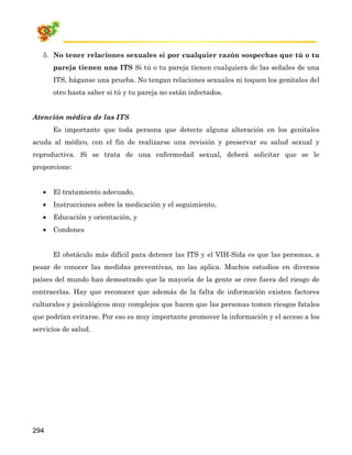 5. No tener relaciones sexuales si por cualquier razón sospechas que tú o tu
       pareja tienen una ITS Si tú o tu pareja tienen cualquiera de las señales de una
       ITS, háganse una prueba. No tengan relaciones sexuales ni toquen los genitales del
       otro hasta saber si tú y tu pareja no están infectados.


Atención médica de las ITS
       Es importante que toda persona que detecte alguna alteración en los genitales
acuda al médico, con el fin de realizarse una revisión y preservar su salud sexual y
reproductiva. Si se trata de una enfermedad sexual, deberá solicitar que se le
proporcione:


   •   El tratamiento adecuado,
   •   Instrucciones sobre la medicación y el seguimiento,
   •   Educación y orientación, y
   •   Condones


       El obstáculo más difícil para detener las ITS y el VIH-Sida es que las personas, a
pesar de conocer las medidas preventivas, no las aplica. Muchos estudios en diversos
países del mundo han demostrado que la mayoría de la gente se cree fuera del riesgo de
contraerlas. Hay que reconocer que además de la falta de información existen factores
culturales y psicológicos muy complejos que hacen que las personas tomen riesgos fatales
que podrían evitarse. Por eso es muy importante promover la información y el acceso a los
servicios de salud.




294
 