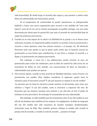 toda honestidad. Es desde luego el acuerdo más seguro y que permite a ambos estar
      libres de enfermedades de transmisión sexual.
            Si el compromiso de exclusividad no puede mantenerse, es indispensable
      hablarlo y hacer una nueva negociación para recurrir a las medidas de "sexo más
      seguro", pues de no ser así se estaría arriesgando un posible contagio, con una seria
      desventaja por abuso para la pareja fiel, que ante el acuerdo de exclusividad deja de
      exigir las prácticas preventivas.
  2. Cuando no se está seguro de la salud o la fidelidad de la pareja o no se desea tener
      relaciones sexuales, la negociación podría consistir en acordar evitar la penetración y
      recurrir a otras opciones, como las caricias mutuas y el masaje, etc. El obstáculo
      frecuente ante esta opción es que la gente suele sentir que el contacto sexual sin
      penetración es una forma poco satisfactoria, lo que lleva a romper el acuerdo y a
      llegar a la penetración sin ninguna prevención.
            Sin embargo, a veces los y las adolescentes suelen recurrir al sexo sin
      penetración para evitar los embarazos, pero la falta de control ha sido causa de un
      sinnúmero de fallas en este método, con consecuencias de hijos no deseados y
      enfermedades que pueden ser graves.
  3. Una tercera opción, cuando no hay acuerdo de fidelidad absoluta, sería recurrir a la
      penetración con condón. Esto implica considerar lo siguiente ¿quién tiene la
      iniciativa para el encuentro sexual? Y ¿de qué manera se exigirá el uso de condón?
      La persona que no toma la iniciativa puede sentirse en desventaja, pues tiene que
      solicitar o "rogar" el uso del condón, como si estuviera a expensas del otro. Es
      frecuente que las mujeres asuman esta actitud, y con ello den al otro el poder de
      rechazar el acto preventivo, de arriesgar la transmisión de una enfermedad.
            Sin embargo, se sabe también que las resistencias ante el uso del condón no son
      sólo de los hombres sino también de las mujeres. La negligencia y la falta de exigencia
      del uso del condón han sido causantes de muchos contagios desafortunados,
      incluyendo casos de Sida. Hay también quienes utilizan el condón sólo cuando la
      pareja está de acuerdo, y cuando no está de acuerdo... ¡asumen el riesgo!


298
 