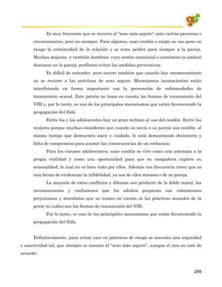 Es muy frecuente que se recurra al "sexo más seguro" ante ciertas personas o
      circunstancias, pero no siempre. Para algunos, usar condón o exigir su uso pone en
      riesgo la continuidad de la relación y se teme perder para siempre a la pareja.
      Muchas mujeres -y también hombres- cuyo sostén emocional o económico (o ambos)
      descansa en la pareja, prefieren evitar las medidas preventivas.
            Es difícil de entender, pero ocurre también que cuando hay enamoramiento
      no se recurre a las prácticas de sexo seguro. Mecanismos inconscientes están
      interfiriendo en forma importante con la prevención de enfermedades de
      transmisión sexual. Este patrón no toma en cuenta las formas de transmisión del
      VIH y, por lo tanto, es uno de los principales mecanismos que están favoreciendo la
      propagación del Sida
            Entre los y las adolescentes hay un gran rechazo al uso del condón. Entre las
      mujeres porque muchas consideran que cuando su novio o su pareja usa condón, al
      mismo tiempo que demuestra amor y cuidado, le está demostrando desinterés y
      falta de compromiso para asumir las consecuencias de un embarazo.
            Para los varones adolescentes, usar condón se vive como una amenaza a la
      propia virilidad y como una oportunidad para que su compañera explore su
      sensualidad, lo cual no es bien visto por ellos. Además con frecuencia creen que es
      una forma de evidenciar la infidelidad, ya sea de ellos mismos o de su pareja.
            La mayoría de estos conflictos y dilemas son producto de la doble moral, las
      inconsistencias y confusiones que los adultos propician con valoraciones
      prejuiciosas y moralistas que no toman en cuenta ni las prácticas sexuales de la
      gente ni cuáles son las formas de transmisión del VIH.
            Por lo tanto, es uno de los principales mecanismos que están favoreciendo la
      propagación del Sida.


      Definitivamente, para evitar caer en prácticas de riesgo se necesita una seguridad
y asertividad tal, que siempre se recurra al "sexo más seguro", aunque el otro no esté de
acuerdo.



                                                                                       299
 