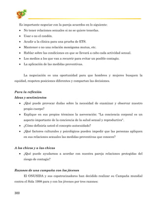 Es importante negociar con la pareja acuerdos en lo siguiente:
   •   No tener relaciones sexuales si no se quiere tenerlas.
   •   Usar o no el condón.
   •   Acudir a la clínica para una prueba de ETS.
   •   Mantener o no una relación monógama mutua, etc.
   •   Hablar sobre las condiciones en que se llevará a cabo cada actividad sexual.
   •   Los medios a los que van a recurrir para evitar un posible contagio.
   •   La aplicación de las medidas preventivas.


       La negociación es una oportunidad para que hombres y mujeres busquen la
equidad, respeten posiciones diferentes y compartan las decisiones.


Para la reflexión
Ideas y sentimientos
   •   ¿Qué puede provocar dudas sobre la necesidad de examinar y observar nuestro
       propio cuerpo?
   •   Explique en sus propios términos la aseveración: "La conciencia corporal es un
       aspecto importante de la conciencia de la salud sexual y reproductiva".
   •   ¿Cómo definiría usted el concepto autocuidado?
   •   ¿Qué factores culturales y psicológicos pueden impedir que las personas apliquen
       en sus relaciones sexuales las medidas preventivas que conocen?


A los chicos y a las chicas
   •   ¿Qué puede ayudarnos a acordar con nuestra pareja relaciones protegidas del
       riesgo de contagio?


Razones de una campaña con los jóvenes
       El ONUSIDA y sus copatrocinadores han decidido realizar su Campaña mundial
contra el Sida 1998 para y con los jóvenes por tres razones:


300
 
