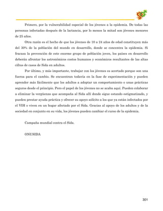 Primero, por la vulnerabilidad especial de los jóvenes a la epidemia. De todas las
personas infectadas después de la lactancia, por lo menos la mitad son jóvenes menores
de 25 años.
      Otra razón es el hecho de que los jóvenes de 10 a 24 años de edad constituyen más
del 30% de la población del mundo en desarrollo, donde se concentra la epidemia. Si
fracasa la prevención de este enorme grupo de población joven, los países en desarrollo
deberán afrontar los astronómicos costos humanos y económicos resultantes de las altas
cifras de casos de Sida en adultos.
      Por último, y más importante, trabajar con los jóvenes es acertado porque son una
fuerza para el cambio. Se encuentran todavía en la fase de experimentación y pueden
aprender más fácilmente que los adultos a adoptar un comportamiento o unas prácticas
seguros desde el principio. Pero el papel de los jóvenes no se acaba aquí. Pueden colaborar
a eliminar la vergüenza que acompaña al Sida allí donde sigue estando estigmatizado, y
pueden prestar ayuda práctica y ofrecer su apoyo solícito a los que ya están infectados por
el VIH o viven en un hogar afectado por el Sida. Gracias al apoyo de los adultos y de la
sociedad en conjunto en su vida, los jóvenes pueden cambiar el curso de la epidemia.


      Campaña mundial contra el Sida.


      ONUSIDA




                                                                                       301
 