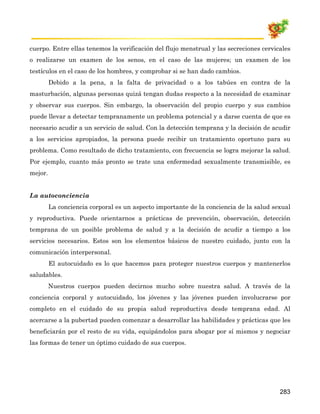 cuerpo. Entre ellas tenemos la verificación del flujo menstrual y las secreciones cervicales
o realizarse un examen de los senos, en el caso de las mujeres; un examen de los
testículos en el caso de los hombres, y comprobar si se han dado cambios.
         Debido a la pena, a la falta de privacidad o a los tabúes en contra de la
masturbación, algunas personas quizá tengan dudas respecto a la necesidad de examinar
y observar sus cuerpos. Sin embargo, la observación del propio cuerpo y sus cambios
puede llevar a detectar tempranamente un problema potencial y a darse cuenta de que es
necesario acudir a un servicio de salud. Con la detección temprana y la decisión de acudir
a los servicios apropiados, la persona puede recibir un tratamiento oportuno para su
problema. Como resultado de dicho tratamiento, con frecuencia se logra mejorar la salud.
Por ejemplo, cuanto más pronto se trate una enfermedad sexualmente transmisible, es
mejor.


La autoconciencia
         La conciencia corporal es un aspecto importante de la conciencia de la salud sexual
y reproductiva. Puede orientarnos a prácticas de prevención, observación, detección
temprana de un posible problema de salud y a la decisión de acudir a tiempo a los
servicios necesarios. Estos son los elementos básicos de nuestro cuidado, junto con la
comunicación interpersonal.
         El autocuidado es lo que hacemos para proteger nuestros cuerpos y mantenerlos
saludables.
         Nuestros cuerpos pueden decirnos mucho sobre nuestra salud. A través de la
conciencia corporal y autocuidado, los jóvenes y las jóvenes pueden involucrarse por
completo en el cuidado de su propia salud reproductiva desde temprana edad. Al
acercarse a la pubertad pueden comenzar a desarrollar las habilidades y prácticas que les
beneficiarán por el resto de su vida, equipándolos para abogar por sí mismos y negociar
las formas de tener un óptimo cuidado de sus cuerpos.




                                                                                        283
 