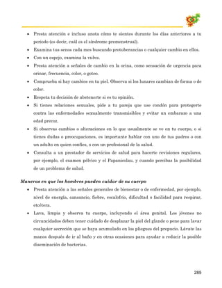 •   Presta atención e incluso anota cómo te sientes durante los días anteriores a tu
      periodo (es decir, cuál es el síndrome premenstrual).
  •   Examina tus senos cada mes buscando protuberancias o cualquier cambio en ellos.
  •   Con un espejo, examina la vulva.
  •   Presta atención a señales de cambio en la orina, como sensación de urgencia para
      orinar, frecuencia, color, o goteo.
  •   Comprueba si hay cambios en tu piel. Observa si los lunares cambian de forma o de
      color.
  •   Respeta tu decisión de abstenerte si es tu opinión.
  •   Si tienes relaciones sexuales, pide a tu pareja que use condón para protegerte
      contra las enfermedades sexualmente transmisibles y evitar un embarazo a una
      edad precoz.
  •   Si observas cambios o alteraciones en lo que usualmente se ve en tu cuerpo, o si
      tienes dudas o preocupaciones, es importante hablar con uno de tus padres o con
      un adulto en quien confíes, o con un profesional de la salud.
  •   Consulta a un prestador de servicios de salud para hacerte revisiones regulares,
      por ejemplo, el examen pélvico y el Papanicolau, y cuando percibas la posibilidad
      de un problema de salud.

Maneras en que los hombres pueden cuidar de su cuerpo
  •   Presta atención a las señales generales de bienestar o de enfermedad, por ejemplo,
      nivel de energía, cansancio, fiebre, escalofrío, dificultad o facilidad para respirar,
      etcétera.
  •   Lava, limpia y observa tu cuerpo, incluyendo el área genital. Los jóvenes no
      circuncidados deben tener cuidado de desplazar la piel del glande o pene para lavar
      cualquier secreción que se haya acumulado en los pliegues del prepucio. Lávate las
      manos después de ir al baño y en otras ocasiones para ayudar a reducir la posible
      diseminación de bacterias.




                                                                                        285
 