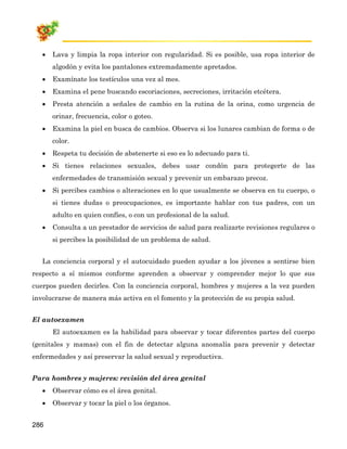•   Lava y limpia la ropa interior con regularidad. Si es posible, usa ropa interior de
       algodón y evita los pantalones extremadamente apretados.
   •   Examínate los testículos una vez al mes.
   •   Examina el pene buscando escoriaciones, secreciones, irritación etcétera.
   •   Presta atención a señales de cambio en la rutina de la orina, como urgencia de
       orinar, frecuencia, color o goteo.
   •   Examina la piel en busca de cambios. Observa si los lunares cambian de forma o de
       color.
   •   Respeta tu decisión de abstenerte si eso es lo adecuado para ti.
   •   Si tienes relaciones sexuales, debes usar condón para protegerte de las
       enfermedades de transmisión sexual y prevenir un embarazo precoz.
   •   Si percibes cambios o alteraciones en lo que usualmente se observa en tu cuerpo, o
       si tienes dudas o preocupaciones, es importante hablar con tus padres, con un
       adulto en quien confíes, o con un profesional de la salud.
   •   Consulta a un prestador de servicios de salud para realizarte revisiones regulares o
       si percibes la posibilidad de un problema de salud.


   La conciencia corporal y el autocuidado pueden ayudar a los jóvenes a sentirse bien
respecto a sí mismos conforme aprenden a observar y comprender mejor lo que sus
cuerpos pueden decirles. Con la conciencia corporal, hombres y mujeres a la vez pueden
involucrarse de manera más activa en el fomento y la protección de su propia salud.


El autoexamen
       El autoexamen es la habilidad para observar y tocar diferentes partes del cuerpo
(genitales y mamas) con el fin de detectar alguna anomalía para prevenir y detectar
enfermedades y así preservar la salud sexual y reproductiva.


Para hombres y mujeres: revisión del área genital
   •   Observar cómo es el área genital.
   •   Observar y tocar la piel o los órganos.


286
 
