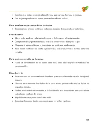 •   Percibir si se nota o se siente algo diferente que parezca fuera de lo normal.
  •   Las mujeres pueden usar espejo para revisar el área vulvar.


Para hombres: autoexamen de los testículos
  •   Examinar sus propios testículos cada mes, después de una ducha o baño tibio.

Cómo hacerlo
  •   Mover o dar vuelta a cada testículo entre el dedo pulgar y los otros dedos.
  •   Comprobar si hay protuberancias, bolitas o "cosas" duras debajo de la piel
  •   Observar si hay cambios en el tamaño de los testículos o del escroto.
  •   Si se notan cambios o se siente alguna bolita, visitar al personal médico para una
      revisión.


Para mujeres: revisión de los senos
  • Hacer un autoexamen de los senos cada mes, unos días después de terminar la
      menstruación.


Cómo hacerlo
  •   Acostarse con un brazo arriba de la cabeza y con una almohada o toalla debajo del
      hombro.
  •   Revisar este seno con los dedos de la otra mano, presionando con los dedos en
      pequeños círculos.
  •   Iniciar presionando suavemente, e ir haciéndolo más duramente hasta examinar
      todo el seno y debajo del brazo.
  •   Seguir los mismos pasos con el otro seno.
  •   Examinar los senos frente a un espejo para ver si hay cambios.




                                                                                       287
 