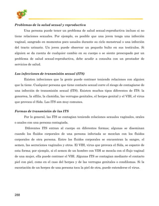 Problemas de la salud sexual y reproductiva
      Una persona puede tener un problema de salud sexual-reproductiva incluso si no
tiene relaciones sexuales. Por ejemplo, es posible que una joven tenga una infección
vaginal, sangrado en momentos poco usuales durante su ciclo menstrual o una infección
del tracto urinario. Un joven puede observar un pequeño bulto en sus testículos. Si
alguien se da cuenta de cualquier cambio en su cuerpo o se siente preocupado por un
problema de salud sexual-reproductiva, debe acudir a consulta con un prestador de
servicios de salud.

Las infecciones de transmisión sexual (ITS)
      Existen infecciones que la gente puede contraer teniendo relaciones con alguien
que la tiene. Cualquier persona que tiene contacto sexual corre el riesgo de contagiarse de
una infección de transmisión sexual (ITS). Existen muchos tipos diferentes de ITS: la
gonorrea, la sífilis, la clamidia, las verrugas genitales, el herpes genital y el VIH, el virus
que provoca el Sida. Las ITS son muy comunes.

Formas de transmisión de las ITS
      Por lo general, las ITS se contagian teniendo relaciones sexuales vaginales, orales
o anales con una persona contagiada.
       Diferentes ITS entran al cuerpo en diferentes formas; algunas se diseminan
cuando los fluidos corporales de una persona infectada se mezclan con los fluidos
corporales de otra persona. Entre los fluidos corporales se encuentran la sangre, el
semen, las secreciones vaginales y otros. El VIH, virus que provoca el Sida, se esparce de
esta forma; por ejemplo, si el semen de un hombre con VIH se mezcla con el flujo vaginal
de una mujer, ella puede contraer el VIH. Algunas ITS se contagian mediante el contacto
piel con piel, como en el caso del herpes y de las verrugas genitales o condilomas. Si la
excoriación de un herpes de una persona toca la piel de otra, puede extenderse el virus.




288
 