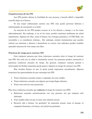 Complicaciones de las ITS
       Las ITS pueden afectar la fertilidad de una persona y hacerle difícil o imposible
concebir hijos en el futuro.
       Si una mujer embarazada contrae una ITS, ésta puede provocar defectos o
enfermedades de nacimiento a su bebé.
       La mayoría de las ITS pueden curarse si se les detecta a tiempo y se les trata
adecuadamente. Sin embargo, si no se les trata, pueden ocasionar problemas de salud
importantes. Algunas de ellas, como el herpes, las verrugas genitales y el VIH /Sida, son
incurables y se consideran crónicas... Sin embargo, existen tratamientos que pueden
reducir sus síntomas y detener o desacelerar su avance. Los enfermos pueden también
aprender maneras de vivir mejor con ellas.


Prácticas de riesgo para contraer ITS
       Casi cualquier persona que tiene relaciones sexuales corre el riesgo de contraer
una ITS. Sea cual sea su edad u orientación sexual, las personas pueden contraerla si
practican conductas sexuales de riesgo. En general, cualquier contacto genital o
intercambio de fluidos corporales puede poner a alguien en riesgo de contraer una ITS.
       Hay muchas formas en que la gente puede expresarse sexualmente. Algunas
aumentan las oportunidades de que contraiga una ITS:


   •   Tener relaciones sexuales anales o vaginales sin usar condón.
   •   Tener relaciones sexuales con alguien que tenga llagas abiertas.
   •   Tener sexo oral sin usar protección.


Hay otras conductas sexuales que reducen el riesgo de contraer una ETS:
   •   Relaciones sexuales exclusivamente con una persona, sin que ninguno esté
       infectado.
   •   Usar condón cada vez que se tiene una relación sexual.
   •   Recurrir sólo a formas "no genitales" de expresión sexual, como el masaje, el
       compartir fantasías y los besos, sin incluir los genitales.


                                                                                     289
 