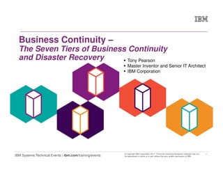 1
IBM Systems Technical Events | ibm.com/training/events
© Copyright IBM Corporation 2017. Technical University/Symposia materials may not
be reproduced in whole or in part without the prior written permission of IBM.
Business Continuity –
The Seven Tiers of Business Continuity
and Disaster Recovery Tony Pearson
Master Inventor and Senior IT Architect
IBM Corporation
 