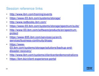 Session reference links
• http://www.ibm.com/training/events
• https://www-03.ibm.com/systems/storage/
• http://www.redbooks.ibm.com/
• https://www-03.ibm.com/systems/storage/spectrum/suite/
• http://www-03.ibm.com/software/products/en/spectrum-
protect
• https://www-935.ibm.com/services/us/en/it-
services/business-continuity/draas/
• https://www-
03.ibm.com/systems/storage/solutions/backup-and-
disaster-recovery/
• http://www.ibm.com/systems/clientcenterdemonstrations
• https://ibm.biz/client-experience-portal
39
 