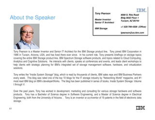 About the Speaker
41
Tony Pearson is a Master Inventor and Senior IT Architect for the IBM Storage product line. Tony joined IBM Corporation in
1986 in Tucson, Arizona, USA, and has lived there ever since. In his current role, Tony presents briefings on storage topics
covering the entire IBM Storage product line, IBM Spectrum Storage software products, and topics related to Cloud Computing,
Analytics and Cognitive Solutions. He interacts with clients, speaks at conferences and events, and leads client workshops to
help clients with strategic planning for IBM’s integrated set of storage management software, hardware, and virtualization
solutions.
Tony writes the “Inside System Storage” blog, which is read by thousands of clients, IBM sales reps and IBM Business Partners
every week. This blog was rated one of the top 10 blogs for the IT storage industry by “Networking World” magazine, and #1
most read IBM blog on IBM’s developerWorks. The blog has been published in series of books, Inside System Storage: Volume
I through V.
Over the past years, Tony has worked in development, marketing and consulting for various storage hardware and software
products. Tony has a Bachelor of Science degree in Software Engineering, and a Master of Science degree in Electrical
Engineering, both from the University of Arizona. . Tony is an inventor or co-inventor of 19 patents in the field of electronic data
storage.
9000 S. Rita Road
Bldg 9032 Floor 1
Tucson, AZ 85744
+1 520-799-4309 (Office)
tpearson@us.ibm.com
Tony Pearson
Master Inventor
Senior IT Architect
IBM Storage
 