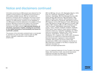 Notice and disclaimers continued
Information concerning non-IBM products was obtained from the
suppliers of those products, their published announcements or
other publicly available sources. IBM has not tested those
products in connection with this publication and cannot confirm
the accuracy of performance, compatibility or any other claims
related to non-IBM products. Questions on the capabilities of
non-IBM products should be addressed to the suppliers of those
products. IBM does not warrant the quality of any third-party
products, or the ability of any such third-party products to
interoperate with IBM’s products. IBM expressly disclaims all
warranties, expressed or implied, including but not limited
to, the implied warranties of merchantability and fitness for
a particular, purpose.
The provision of the information contained herein is not intended
to, and does not, grant any right or license under any IBM
patents, copyrights, trademarks or other intellectual
property right.
IBM, the IBM logo, ibm.com, AIX, BigInsights, Bluemix, CICS,
Easy Tier, FlashCopy, FlashSystem, GDPS, GPFS,
Guardium, HyperSwap, IBM Cloud Managed Services, IBM
Elastic Storage, IBM FlashCore, IBM FlashSystem, IBM
MobileFirst, IBM Power Systems, IBM PureSystems, IBM
Spectrum, IBM Spectrum Accelerate, IBM Spectrum Archive,
IBM Spectrum Control, IBM Spectrum Protect, IBM Spectrum
Scale, IBM Spectrum Storage, IBM Spectrum Virtualize, IBM
Watson, IBM z Systems, IBM z13, IMS, InfoSphere, Linear
Tape File System, OMEGAMON, OpenPower, Parallel
Sysplex, Power, POWER, POWER4, POWER7, POWER8,
Power Series, Power Systems, Power Systems Software,
PowerHA, PowerLinux, PowerVM, PureApplica- tion, RACF,
Real-time Compression, Redbooks, RMF, SPSS, Storwize,
Symphony, SystemMirror, System Storage, Tivoli,
WebSphere, XIV, z Systems, z/OS, z/VM, z/VSE, zEnterprise
and zSecure are trademarks of International Business
Machines Corporation, registered in many jurisdictions
worldwide. Other product and service names might
be trademarks of IBM or other companies. A current list of
IBM trademarks is available on the Web at "Copyright and
trademark information" at:
www.ibm.com/legal/copytrade.shtml.
Linux is a registered trademark of Linus Torvalds in the United
States, other countries, or both. Java and all Java-based
trademarks and logos are trademarks or registered
trademarks of Oracle and/or its affiliates.
44
 