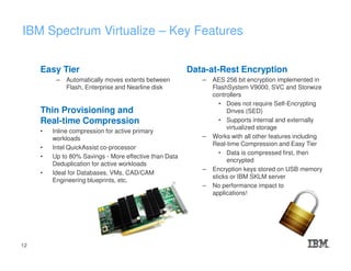 IBM Spectrum Virtualize – Key Features
Easy Tier
– Automatically moves extents between
Flash, Enterprise and Nearline disk
Thin Provisioning and
Real-time Compression
• Inline compression for active primary
workloads
• Intel QuickAssist co-processor
• Up to 80% Savings - More effective than Data
Deduplication for active workloads
• Ideal for Databases, VMs, CAD/CAM
Engineering blueprints, etc.
Data-at-Rest Encryption
– AES 256 bit encryption implemented in
FlashSystem V9000, SVC and Storwize
controllers
• Does not require Self-Encrypting
Drives (SED)
• Supports internal and externally
virtualized storage
– Works with all other features including
Real-time Compression and Easy Tier
• Data is compressed first, then
encrypted
– Encryption keys stored on USB memory
sticks or IBM SKLM server
– No performance impact to
applications!
12
 