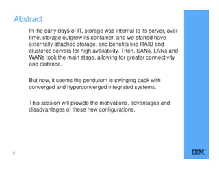 Abstract
In the early days of IT, storage was internal to its server, over
time, storage outgrew its container, and we started have
externally attached storage, and benefits like RAID and
clustered servers for high availability. Then, SANs, LANs and
WANs took the main stage, allowing for greater connectivity
and distance.
But now, it seems the pendulum is swinging back with
converged and hyperconverged integrated systems.
This session will provide the motivations, advantages and
disadvantages of these new configurations.
2
 