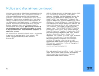 Notice and disclaimers continued
Information concerning non-IBM products was obtained from the
suppliers of those products, their published announcements or
other publicly available sources. IBM has not tested those
products in connection with this publication and cannot confirm
the accuracy of performance, compatibility or any other claims
related to non-IBM products. Questions on the capabilities of
non-IBM products should be addressed to the suppliers of those
products. IBM does not warrant the quality of any third-party
products, or the ability of any such third-party products to
interoperate with IBM’s products. IBM expressly disclaims all
warranties, expressed or implied, including but not limited
to, the implied warranties of merchantability and fitness for
a particular, purpose.
The provision of the information contained herein is not intended
to, and does not, grant any right or license under any IBM
patents, copyrights, trademarks or other intellectual
property right.
IBM, the IBM logo, ibm.com, AIX, BigInsights, Bluemix, CICS,
Easy Tier, FlashCopy, FlashSystem, GDPS, GPFS,
Guardium, HyperSwap, IBM Cloud Managed Services, IBM
Elastic Storage, IBM FlashCore, IBM FlashSystem, IBM
MobileFirst, IBM Power Systems, IBM PureSystems, IBM
Spectrum, IBM Spectrum Accelerate, IBM Spectrum Archive,
IBM Spectrum Control, IBM Spectrum Protect, IBM Spectrum
Scale, IBM Spectrum Storage, IBM Spectrum Virtualize, IBM
Watson, IBM z Systems, IBM z13, IMS, InfoSphere, Linear
Tape File System, OMEGAMON, OpenPower, Parallel
Sysplex, Power, POWER, POWER4, POWER7, POWER8,
Power Series, Power Systems, Power Systems Software,
PowerHA, PowerLinux, PowerVM, PureApplica- tion, RACF,
Real-time Compression, Redbooks, RMF, SPSS, Storwize,
Symphony, SystemMirror, System Storage, Tivoli,
WebSphere, XIV, z Systems, z/OS, z/VM, z/VSE, zEnterprise
and zSecure are trademarks of International Business
Machines Corporation, registered in many jurisdictions
worldwide. Other product and service names might
be trademarks of IBM or other companies. A current list of
IBM trademarks is available on the Web at "Copyright and
trademark information" at:
www.ibm.com/legal/copytrade.shtml.
Linux is a registered trademark of Linus Torvalds in the United
States, other countries, or both. Java and all Java-based
trademarks and logos are trademarks or registered
trademarks of Oracle and/or its affiliates.
45
 