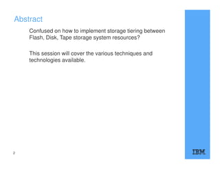 Abstract
Confused on how to implement storage tiering between
Flash, Disk, Tape storage system resources?
This session will cover the various techniques and
technologies available.
2
 