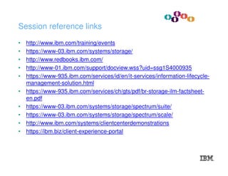 • http://www.ibm.com/training/events
• https://www-03.ibm.com/systems/storage/
• http://www.redbooks.ibm.com/
• http://www-01.ibm.com/support/docview.wss?uid=ssg1S4000935
• https://www-935.ibm.com/services/id/en/it-services/information-lifecycle-
management-solution.html
• https://www-935.ibm.com/services/ch/gts/pdf/br-storage-ilm-factsheet-
en.pdf
• https://www-03.ibm.com/systems/storage/spectrum/suite/
• https://www-03.ibm.com/systems/storage/spectrum/scale/
• http://www.ibm.com/systems/clientcenterdemonstrations
• https://ibm.biz/client-experience-portal
Session reference links
 