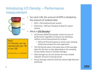 Introducing I/O Density – Performance
measurement
9
• For each LUN, the amount of IOPS is divided by
the amount of resident data
• IOPS = I/O (read/write) per second
• IO Density = IOPS per Terabyte of data for a given
volume
• What is I/O Density?
• I/O Density (IOPS/TB) provides a level-set view of
performance regardless of volume size allowing a
uniform unit of measurement for analysis
• IOPS and TB tend to grow at similar rates, keeping
IO Density constant for each application
• The I/O Density value is the peak value of the averages
taken for the hour or day, depending on the sampling
chosen (Daily, Hourly or Sample Average).
• Daily Average has thus far proven the most reliable
indicator of future re-tiering results
• Hourly Average useful for brief but intense high-demand
workloads
*
Note:
I/O Density can be
represented per TB
or per GB
700 IOPS/TB = 0.7 IOPS/GB
 