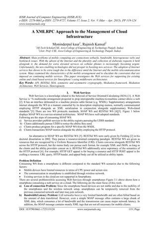 IOSR Journal of Computer Engineering (IOSR-JCE)
e-ISSN: 2278-0661,p-ISSN: 2278-8727, Volume 17, Issue 2, Ver. V (Mar – Apr. 2015), PP 119-124
www.iosrjournals.org
DOI: 10.9790/0661-1725119124 www.iosrjournals.org 119 | Page
A XMLRPC Approach to the Management of Cloud
Infrastructure
Moninderpal kaur1
, Rajnish Kansal2
1
(M.Tech ScholarCSE, Asra College of Engineering & Technology Punjab, India)
2
(Astt. Prof. CSE, Asra College of Engineering & Technology Punjab, India)
Abstract: Main problems of mobile computing are connections setbacks, bandwidth, heterogeneous webs and
bottleneck issues. With the advent of the Internet and the plurality and collection of elaborate requests it held
alongside it, the demand for extra elevated services on cellular phones is increasingly becoming urgent.
Unfortunately, the new enabling technologies did not prosper in boosting new services. The adoption of Internet
services has shown to be extra tough due to the difference amid the Internet and the mobile telecommunication
system. Many examined the characteristics of the mobile arrangement and to elucidate the constraints that are
imposed on continuing mobile services. This paper investigates the Web services for supporting for existing
online and cloud based services for Smartphone’s using middleware architectures.
Key Words: API, RESTful, SOA, symmetric and asymmetric cryptography, Mediation framework, Mediation
Architecture, Web Services, Heterogeneity
I. Web Services
Web Services is a knowledge related to the believed of Service Oriented Calculating (SOA) [1]. A Web
Service is “A multimedia arrangement projected to prop interoperable machine-to-machine contact above a web
[2]. It has an interface delineated in a machine process sable format (e.g. WSDL). Supplementary arrangements
interact alongside the WS in a manner counseled by its description employing memos, normally communicated
employing HTTP alongside an XML serialization in conjunction alongside supplementary Web-elated
standards.”[3] There are two WS protocols standards, SOAP WS and RESTful WS [4][5]. Figure 1 below
displays SOAP WS in a service-oriented architecture. SOAP WS have well-adopted standards.
Following are the steps of consuming SOAP WS:
a) Service providers publish services to the ability registry pursuing the UDDI standard.
b) Clients additionally pursue UDDI to notice the ability they need.
c) Clients produce program for a specific SOAP WS from the WSDL.
d) Clients transactions SOAP memos alongside the ability employing the HTTP protocol.
An alternative to SOAP WS are RESTful WS [5]. RESTful WS were early given by Fielding [2] in his
doctoral dissertation in 2002. They pursue a resource-oriented computing paradigm. RESTful WS are given as
resources that are recognized by a Uniform Resource Identifier (URI). Clients converse alongside RESTful WS
across the HTTP protocol, but the memo body can pursue each format, for example XML and JSON, as long as
the clients and the ability providers concur on it. RESTful WS additionally seize supremacy of the semantics of
the HTTP protocol [6]. For example, HTTP GET appeal is for buying a resource and HTTP POST appeal is for
crafting a resource. URL query, HTTP header, and appeal body can all be utilized as ability inputs.
Problem Definition
Consuming WS from a smartphone is different compared to the standard WS scenarios due to the following
factors:
 Mobile devices have limited resources in terms of CPU power and screen size.
 The communication in smartphone is established through wireless network.
 Existing services in the cloud are not supported in Smartphone.
There are several problemswhile accessing Web Services through smartphones Figure 3.1 above shows how a
smartphone consuming a web service on a cloud. The following are the main focus of this work.
a) Loss of connection Problem: Since the smartphone based devices are not stable and due to the mobility of
the smartphones and the wireless network setup, smartphones can be temporarily removed from the
previous connected network and later may join network.
b) Bandwidth/Latency Problem: Cell networks have a very limited bandwidth and are often billed based on
the amount of data transferred. However, even a simple SOAP message often contains a large chunk of
XML data, which consumes a lot of bandwidth and the transmission can cause major network latency. In
addition, the SOAP message contains mostly XML tags that are not all necessary for mobile clients.
 