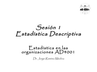 SSeessiióónn 11 
EEssttaaddííssttiiccaa DDeessccrriippttiivvaa 
Estadística en las 
organizaciones AD4001 
Dr. Jorge Ramírez Medina 
 