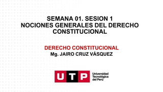 SEMANA 01. SESION 1
NOCIONES GENERALES DEL DERECHO
CONSTITUCIONAL
DERECHO CONSTITUCIONAL
Mg. JAIRO CRUZ VÁSQUEZ
 
