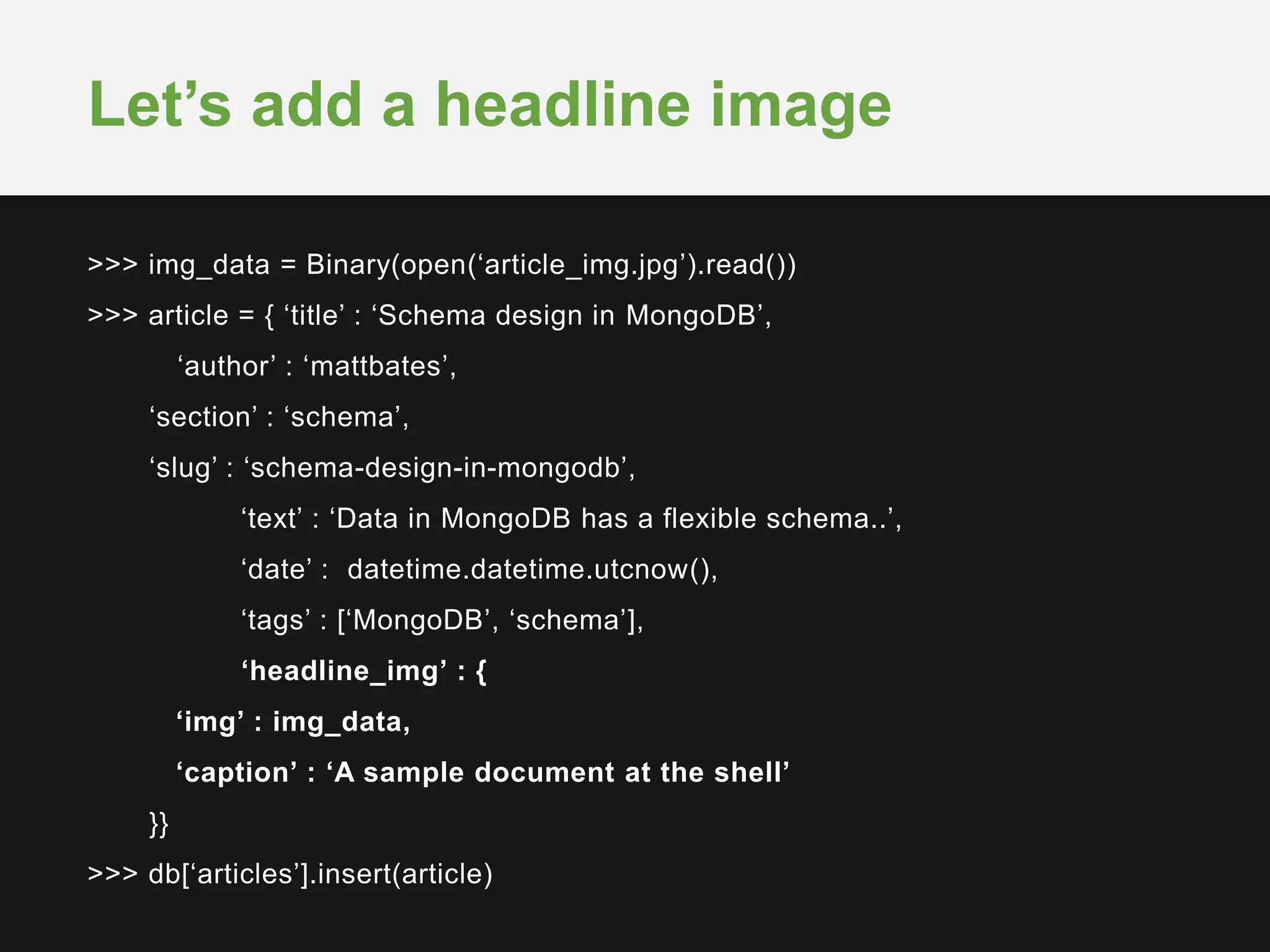 >>> img_data = Binary(open(‘article_img.jpg’).read())
>>> article = { ‘title’ : ‘Schema design in MongoDB’,
‘author’ : ‘mattbates’,
‘section’ : ‘schema’,
‘slug’ : ‘schema-design-in-mongodb’,
‘text’ : ‘Data in MongoDB has a flexible schema..’,
‘date’ : datetime.datetime.utcnow(),
‘tags’ : [‘MongoDB’, ‘schema’],
‘headline_img’ : {
‘img’ : img_data,
‘caption’ : ‘A sample document at the shell’
}}
>>> db[‘articles’].insert(article)
Let’s add a headline image
 