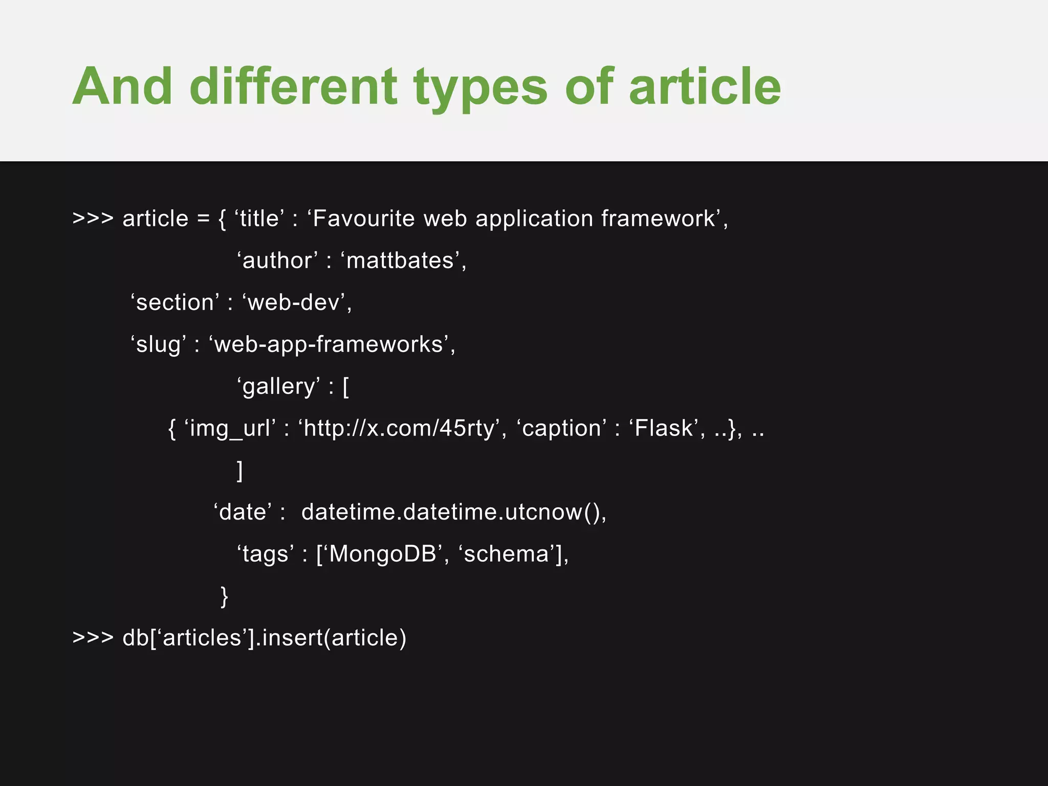 >>> article = { ‘title’ : ‘Favourite web application framework’,
‘author’ : ‘mattbates’,
‘section’ : ‘web-dev’,
‘slug’ : ‘web-app-frameworks’,
‘gallery’ : [
{ ‘img_url’ : ‘http://x.com/45rty’, ‘caption’ : ‘Flask’, ..}, ..
]
‘date’ : datetime.datetime.utcnow(),
‘tags’ : [‘MongoDB’, ‘schema’],
}
>>> db[‘articles’].insert(article)
And different types of article
 