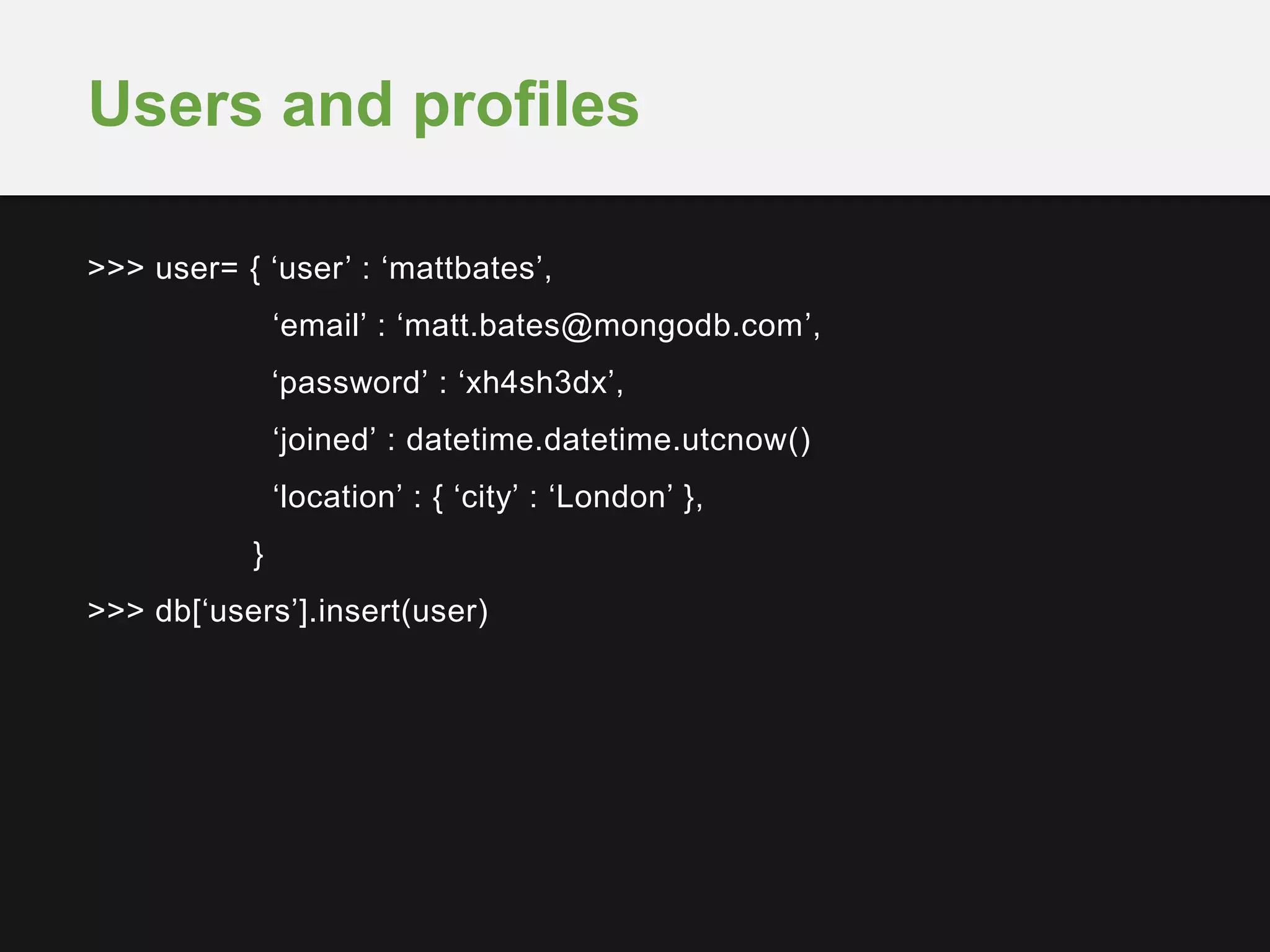 >>> user= { ‘user’ : ‘mattbates’,
‘email’ : ‘matt.bates@mongodb.com’,
‘password’ : ‘xh4sh3dx’,
‘joined’ : datetime.datetime.utcnow()
‘location’ : { ‘city’ : ‘London’ },
}
>>> db[‘users’].insert(user)
Users and profiles
 