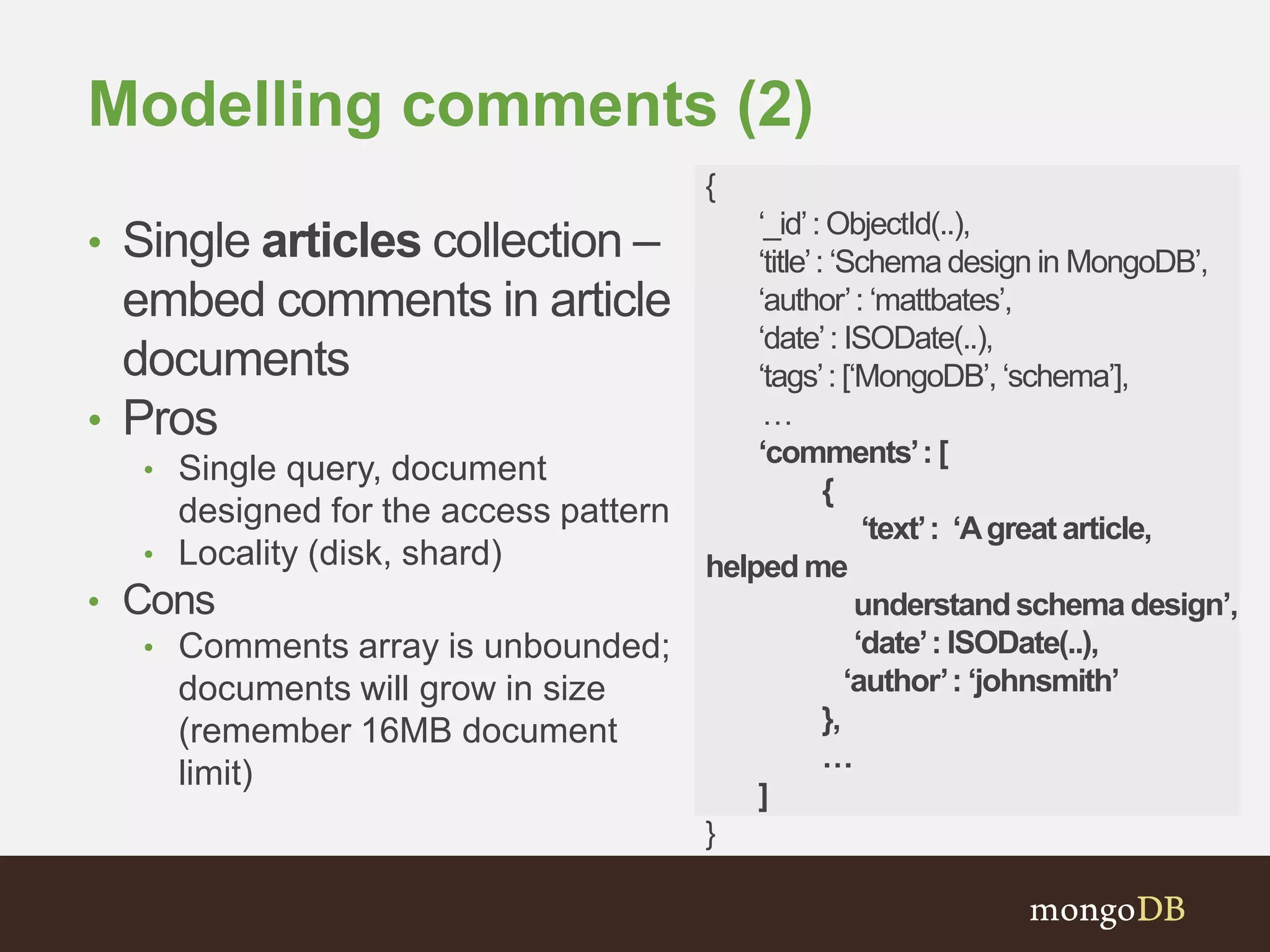 Modelling comments (2)
• Single articles collection –
embed comments in article
documents
• Pros
• Single query, document
designed for the access pattern
• Locality (disk, shard)
• Cons
• Comments array is unbounded;
documents will grow in size
(remember 16MB document
limit)
{
‘_id’: ObjectId(..),
‘title’: ‘Schema design in MongoDB’,
‘author’: ‘mattbates’,
‘date’: ISODate(..),
‘tags’: [‘MongoDB’, ‘schema’],
…
‘comments’: [
{
‘text’: ‘Agreat article,
helped me
understandschema design’,
‘date’: ISODate(..),
‘author’: ‘johnsmith’
},
…
]
}
 