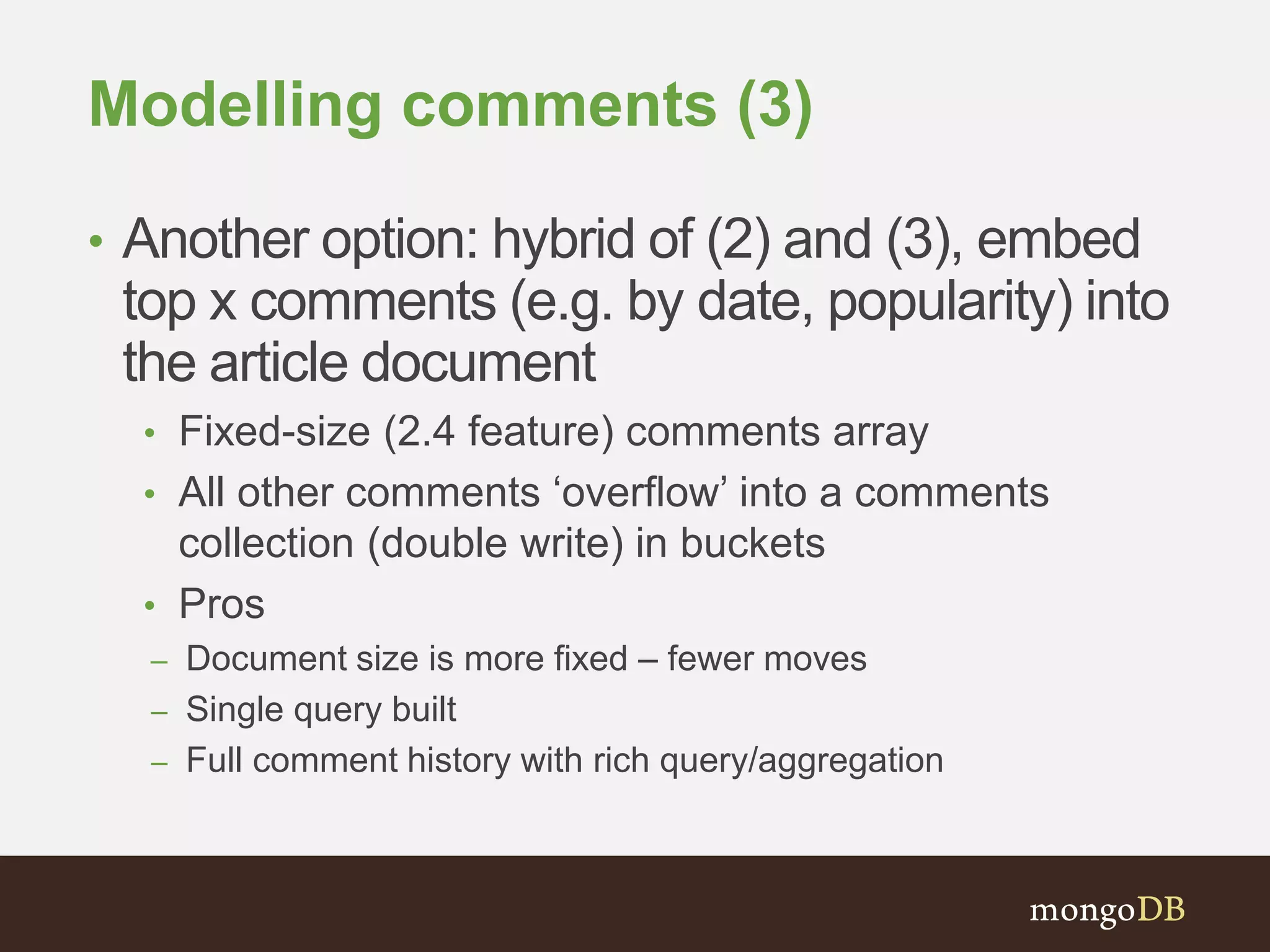 Modelling comments (3)
• Another option: hybrid of (2) and (3), embed
top x comments (e.g. by date, popularity) into
the article document
• Fixed-size (2.4 feature) comments array
• All other comments ‘overflow’ into a comments
collection (double write) in buckets
• Pros
– Document size is more fixed – fewer moves
– Single query built
– Full comment history with rich query/aggregation
 