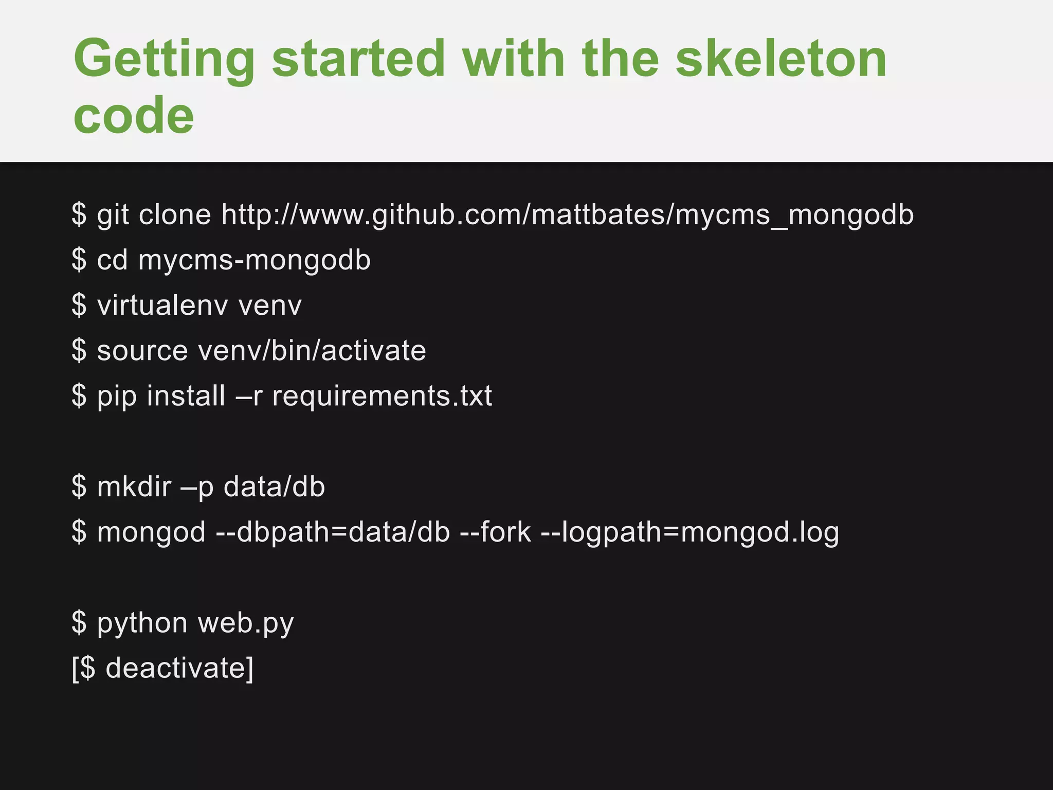 $ git clone http://www.github.com/mattbates/mycms_mongodb
$ cd mycms-mongodb
$ virtualenv venv
$ source venv/bin/activate
$ pip install –r requirements.txt
$ mkdir –p data/db
$ mongod --dbpath=data/db --fork --logpath=mongod.log
$ python web.py
[$ deactivate]
Getting started with the skeleton
code
 