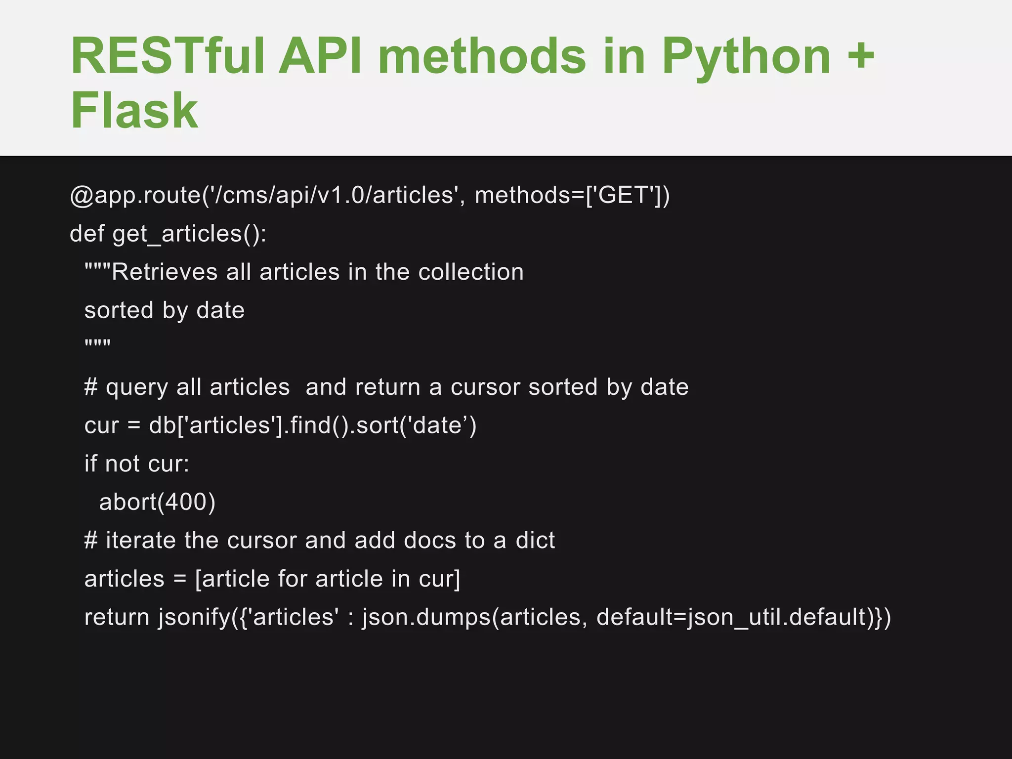 @app.route('/cms/api/v1.0/articles', methods=['GET'])
def get_articles():
"""Retrieves all articles in the collection
sorted by date
"""
# query all articles and return a cursor sorted by date
cur = db['articles'].find().sort('date’)
if not cur:
abort(400)
# iterate the cursor and add docs to a dict
articles = [article for article in cur]
return jsonify({'articles' : json.dumps(articles, default=json_util.default)})
RESTful API methods in Python +
Flask
 