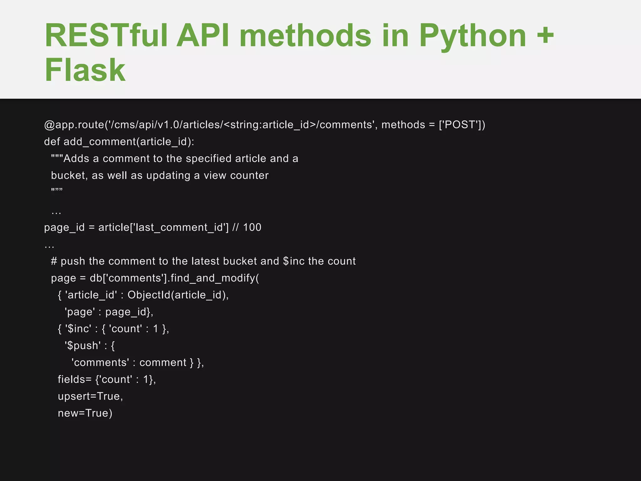@app.route('/cms/api/v1.0/articles/<string:article_id>/comments', methods = ['POST'])
def add_comment(article_id):
"""Adds a comment to the specified article and a
bucket, as well as updating a view counter
"””
…
page_id = article['last_comment_id'] // 100
…
# push the comment to the latest bucket and $inc the count
page = db['comments'].find_and_modify(
{ 'article_id' : ObjectId(article_id),
'page' : page_id},
{ '$inc' : { 'count' : 1 },
'$push' : {
'comments' : comment } },
fields= {'count' : 1},
upsert=True,
new=True)
RESTful API methods in Python +
Flask
 