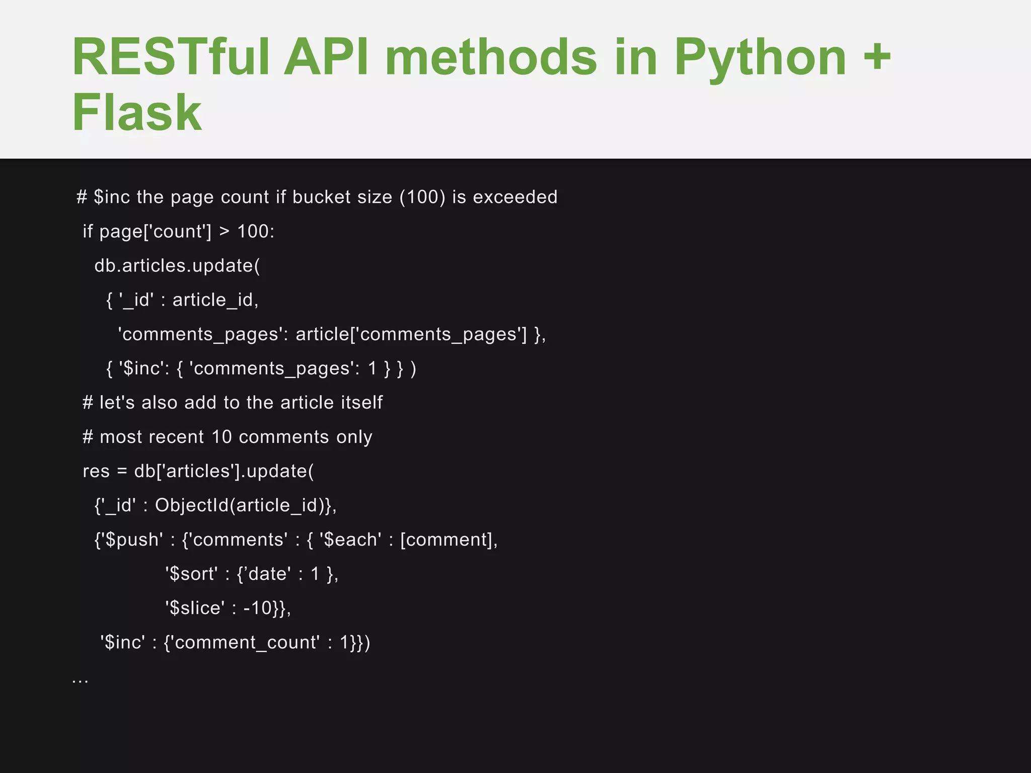 # $inc the page count if bucket size (100) is exceeded
if page['count'] > 100:
db.articles.update(
{ '_id' : article_id,
'comments_pages': article['comments_pages'] },
{ '$inc': { 'comments_pages': 1 } } )
# let's also add to the article itself
# most recent 10 comments only
res = db['articles'].update(
{'_id' : ObjectId(article_id)},
{'$push' : {'comments' : { '$each' : [comment],
'$sort' : {’date' : 1 },
'$slice' : -10}},
'$inc' : {'comment_count' : 1}})
…
RESTful API methods in Python +
Flask
 