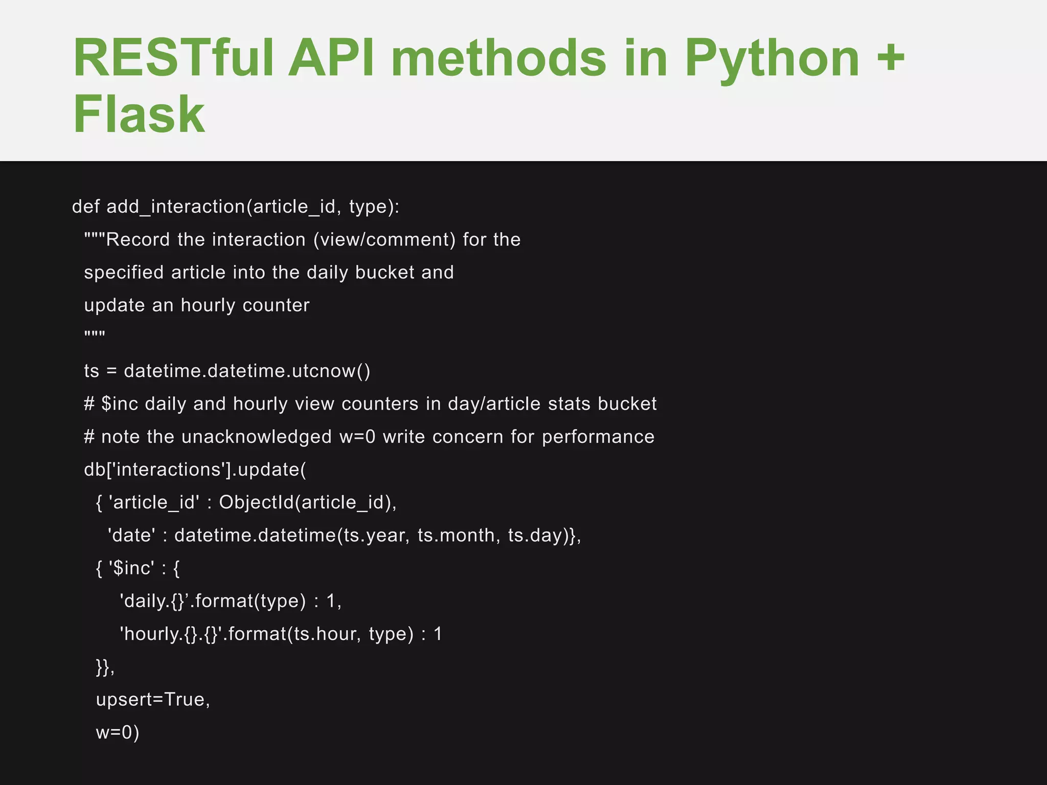 def add_interaction(article_id, type):
"""Record the interaction (view/comment) for the
specified article into the daily bucket and
update an hourly counter
"""
ts = datetime.datetime.utcnow()
# $inc daily and hourly view counters in day/article stats bucket
# note the unacknowledged w=0 write concern for performance
db['interactions'].update(
{ 'article_id' : ObjectId(article_id),
'date' : datetime.datetime(ts.year, ts.month, ts.day)},
{ '$inc' : {
'daily.{}’.format(type) : 1,
'hourly.{}.{}'.format(ts.hour, type) : 1
}},
upsert=True,
w=0)
RESTful API methods in Python +
Flask
 