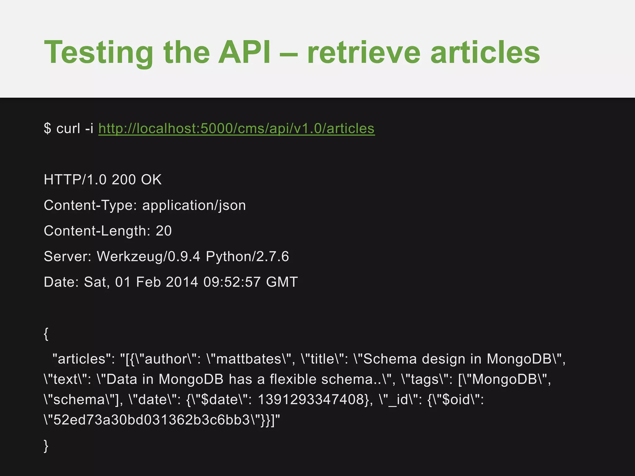 $ curl -i http://localhost:5000/cms/api/v1.0/articles
HTTP/1.0 200 OK
Content-Type: application/json
Content-Length: 20
Server: Werkzeug/0.9.4 Python/2.7.6
Date: Sat, 01 Feb 2014 09:52:57 GMT
{
"articles": "[{"author": "mattbates", "title": "Schema design in MongoDB",
"text": "Data in MongoDB has a flexible schema..", "tags": ["MongoDB",
"schema"], "date": {"$date": 1391293347408}, "_id": {"$oid":
"52ed73a30bd031362b3c6bb3"}}]"
}
Testing the API – retrieve articles
 
