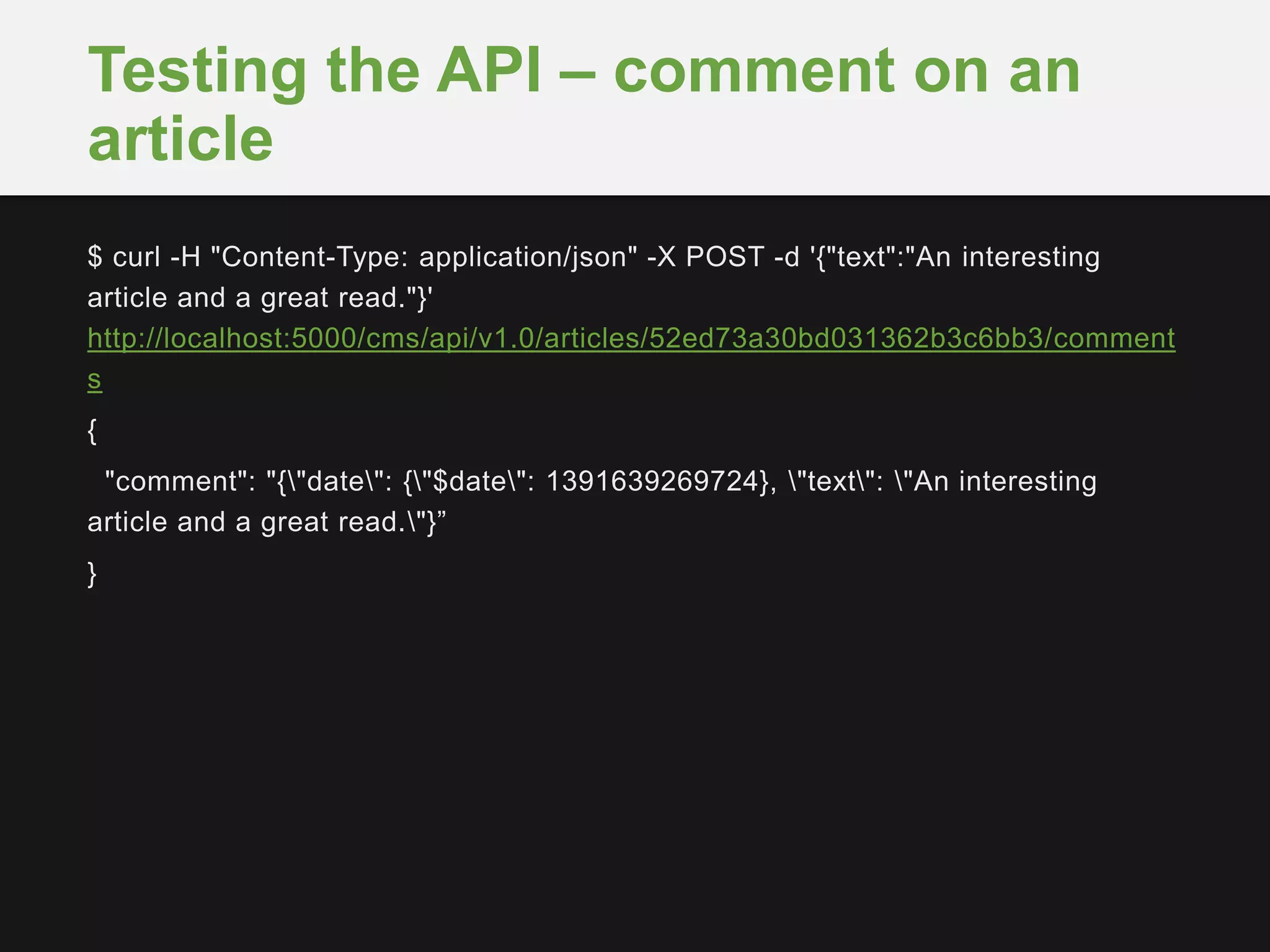 $ curl -H "Content-Type: application/json" -X POST -d '{"text":"An interesting
article and a great read."}'
http://localhost:5000/cms/api/v1.0/articles/52ed73a30bd031362b3c6bb3/comment
s
{
"comment": "{"date": {"$date": 1391639269724}, "text": "An interesting
article and a great read."}”
}
Testing the API – comment on an
article
 