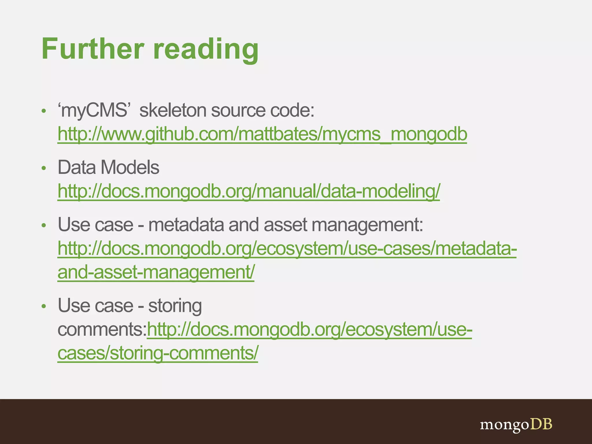 Further reading
• ‘myCMS’ skeleton source code:
http://www.github.com/mattbates/mycms_mongodb
• Data Models
http://docs.mongodb.org/manual/data-modeling/
• Use case - metadata and asset management:
http://docs.mongodb.org/ecosystem/use-cases/metadata-
and-asset-management/
• Use case - storing
comments:http://docs.mongodb.org/ecosystem/use-
cases/storing-comments/
 