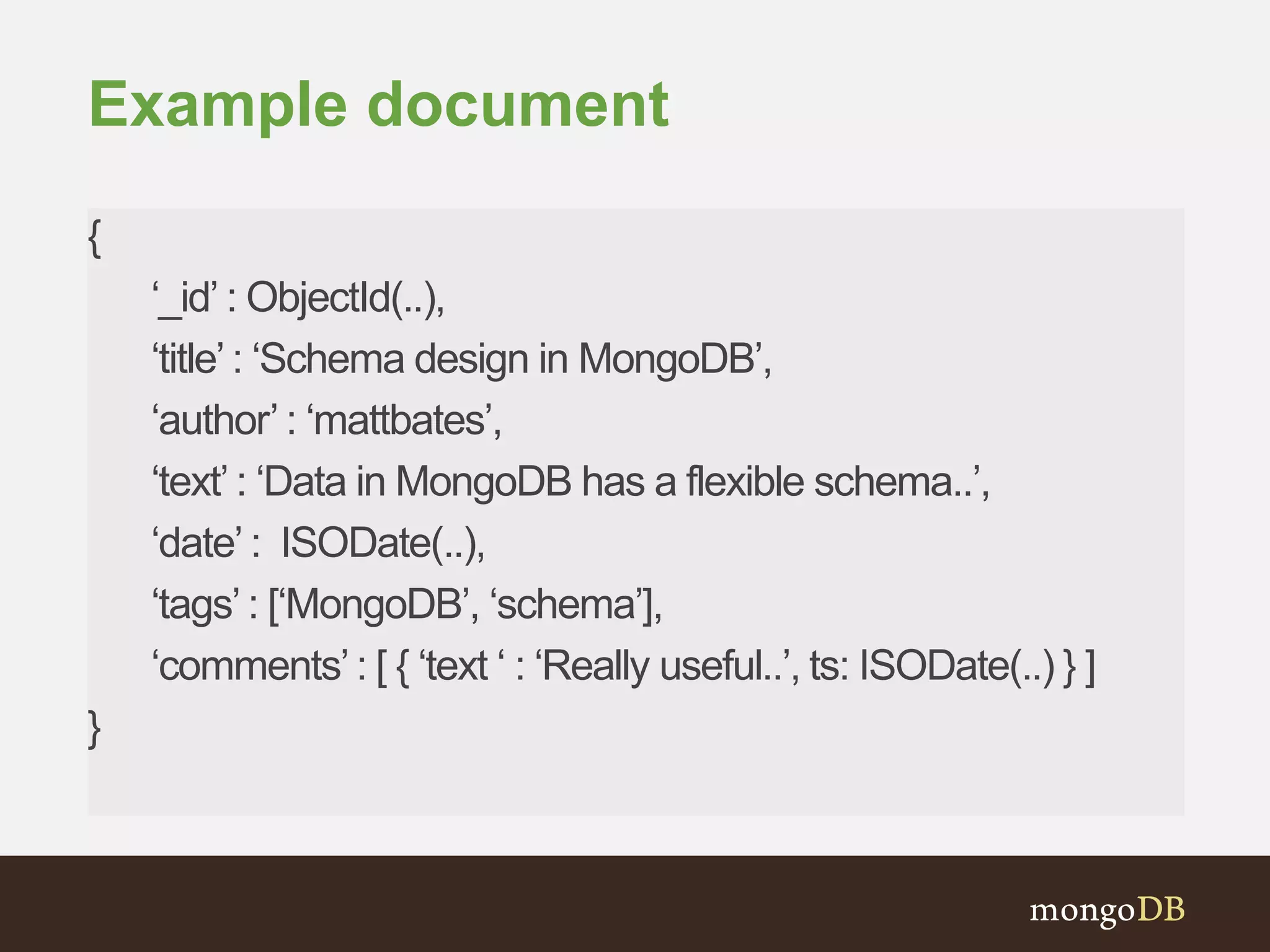 Example document
{
‘_id’ : ObjectId(..),
‘title’ : ‘Schema design in MongoDB’,
‘author’ : ‘mattbates’,
‘text’ : ‘Data in MongoDB has a flexible schema..’,
‘date’ : ISODate(..),
‘tags’ : [‘MongoDB’, ‘schema’],
‘comments’: [ { ‘text ‘ : ‘Really useful..’, ts: ISODate(..) } ]
}
 