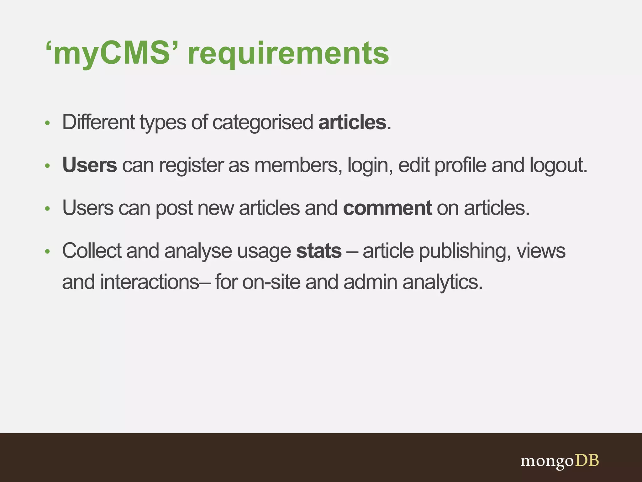 ‘myCMS’ requirements
• Different types of categorised articles.
• Users can register as members, login, edit profile and logout.
• Users can post new articles and comment on articles.
• Collect and analyse usage stats – article publishing, views
and interactions– for on-site and admin analytics.
 