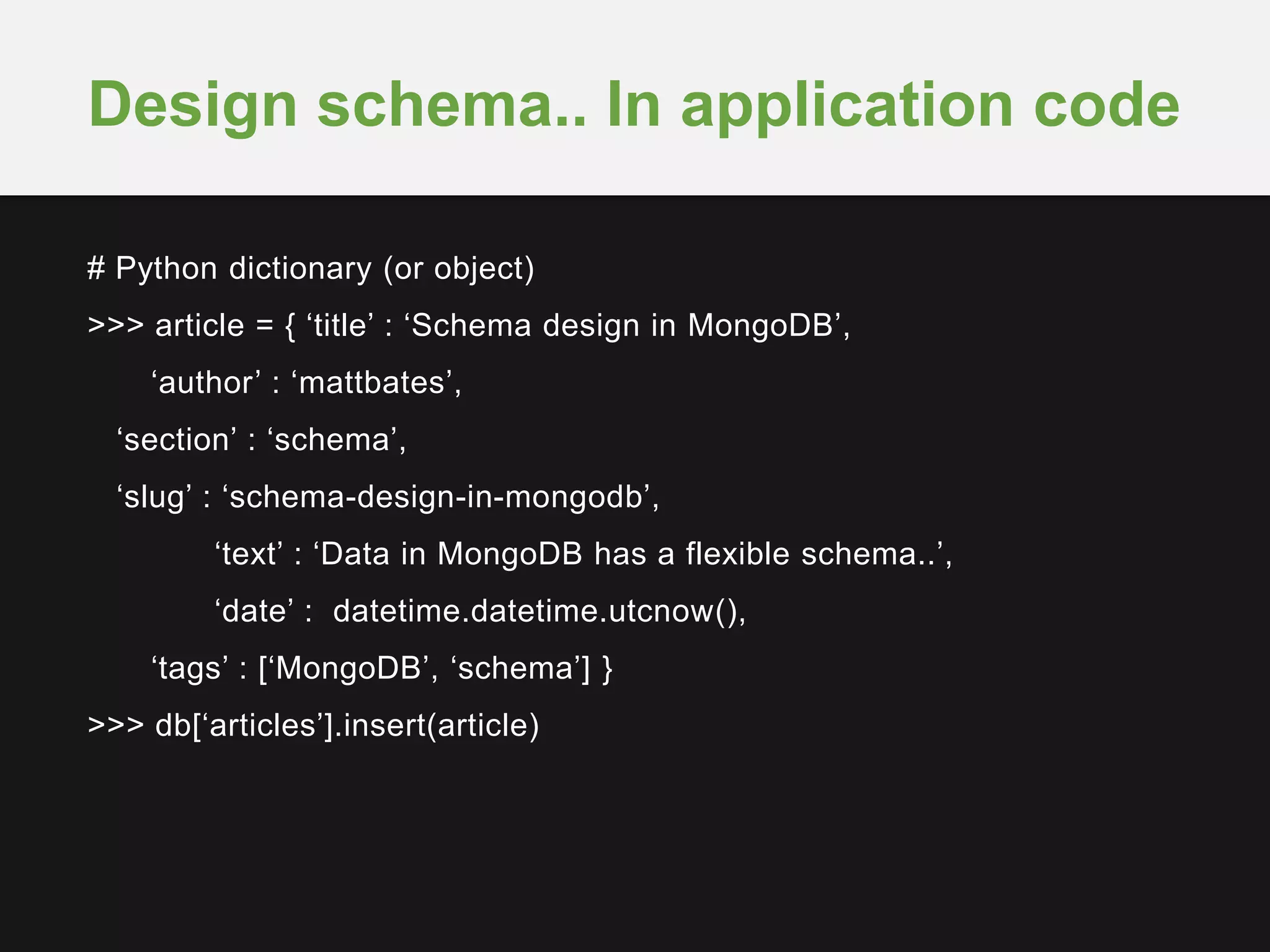 # Python dictionary (or object)
>>> article = { ‘title’ : ‘Schema design in MongoDB’,
‘author’ : ‘mattbates’,
‘section’ : ‘schema’,
‘slug’ : ‘schema-design-in-mongodb’,
‘text’ : ‘Data in MongoDB has a flexible schema..’,
‘date’ : datetime.datetime.utcnow(),
‘tags’ : [‘MongoDB’, ‘schema’] }
>>> db[‘articles’].insert(article)
Design schema.. In application code
 
