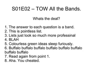 S01E02 – TOW All the Bands. Whats the deal? 1. The answer to each question is a band. 2. This is pointless list. 3. Lists just look so much more professinal 4. BLAH 5. Colourless green ideas sleep furiously. 6. Buffalo buffalo buffalo buffalo buffalo buffalo buffalo buffalo 7. Read again from point 1. 8. Aha. You cheated. 