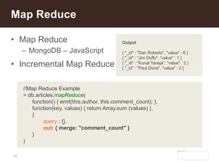 12
• Map Reduce
– MongoDB – JavaScript
• Incremental Map Reduce
Map Reduce
//Map Reduce Example
> db.articles.mapReduce(
function() { emit(this.author, this.comment_count); },
function(key, values) { return Array.sum (values) },
{
query : {},
out: { merge: "comment_count" }
}
)
Output
{ "_id" : "Dan Roberts", "value" : 6 }
{ "_id" : "Jim Duffy", "value" : 1 }
{ "_id" : "Kunal Taneja", "value" : 2 }
{ "_id" : "Paul Done", "value" : 2 }
 