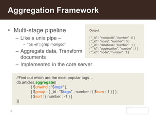 15
• Multi-stage pipeline
– Like a unix pipe –
• “ps -ef | grep mongod”
– Aggregate data, Transform
documents
– Implemented in the core server
Aggregation Framework
//Find out which are the most popular tags…
db.articles.aggregate([
{ $unwind : "$tags" },
{ $group : { _id : "$tags" , number : { $sum : 1 } } },
{ $sort : { number : -1 } }
])
Output
{ "_id" : "mongodb", "number" : 6 }
{ "_id" : "nosql", "number" : 3 }
{ "_id" : "database", "number" : 1 }
{ "_id" : "aggregation", "number" : 1 }
{ "_id" : "node", "number" : 1 }
 