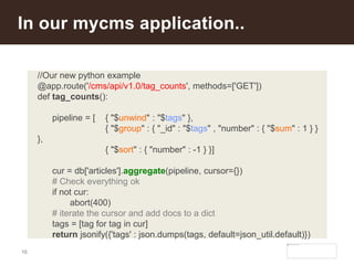 16
In our mycms application..
//Our new python example
@app.route('/cms/api/v1.0/tag_counts', methods=['GET'])
def tag_counts():
pipeline = [ { "$unwind" : "$tags" },
{ "$group" : { "_id" : "$tags" , "number" : { "$sum" : 1 } }
},
{ "$sort" : { "number" : -1 } }]
cur = db['articles'].aggregate(pipeline, cursor={})
# Check everything ok
if not cur:
abort(400)
# iterate the cursor and add docs to a dict
tags = [tag for tag in cur]
return jsonify({'tags' : json.dumps(tags, default=json_util.default)})
 