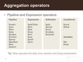 17
• Pipeline and Expression operators
Aggregation operators
Pipeline
$match
$sort
$limit
$skip
$project
$unwind
$group
$geoNear
$text
$search
Tip: Other operators for date, time, boolean and string manipulation
Expression
$addToSet
$first
$last
$max
$min
$avg
$push
$sum
Arithmetic
$add
$divide
$mod
$multiply
$subtract
Conditional
$cond
$ifNull
Variables
$let
$map
 