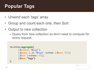 19
• Unwind each ‘tags’ array
• Group and count each one, then Sort
• Output to new collection
– Query from new collection so don’t need to compute for
every request.
Popular Tags
db.articles.aggregate([
{ $unwind : "$tags" },
{ $group : { _id : "$tags" , number : { $sum : 1 } } },
{ $sort : { number : -1 } },
{ $out : "tags"}
])
 