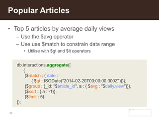 20
• Top 5 articles by average daily views
– Use the $avg operator
– Use use $match to constrain data range
• Utilise with $gt and $lt operators
Popular Articles
db.interactions.aggregate([
{
{$match : { date :
{ $gt : ISODate("2014-02-20T00:00:00.000Z")}}},
{$group : {_id: "$article_id", a : { $avg : "$daily.view"}}},
{$sort : { a : -1}},
{$limit : 5}
]);
 
