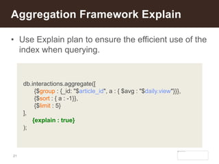 21
• Use Explain plan to ensure the efficient use of the
index when querying.
Aggregation Framework Explain
db.interactions.aggregate([
{$group : {_id: "$article_id", a : { $avg : "$daily.view"}}},
{$sort : { a : -1}},
{$limit : 5}
],
{explain : true}
);
 